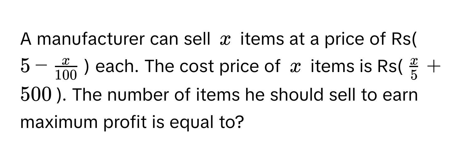 A manufacturer can sell $x$ items at a price of Rs($5 -  x/100 $) each. The cost price of $x$ items is Rs($ x/5  + 500$). The number of items he should sell to earn maximum profit is equal to?