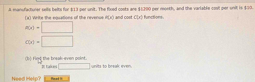 A manufacturer sells belts for $13 per unit. The fixed costs are $1200 per month, and the variable cost per unit is $10. 
(a) Write the equations of the revenue R(x) and cost C(x) functions.
R(x)=□
C(x)=□
(b) Find the break-even point. 
It takes □ units to break even. 
Need Help? Read It