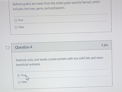 Refined grains are made from the entire grain seed (or kernel), which
includes the bran, germ, and endosperm.
True
False
Question 4 1 pts
Seafood, nuts, and seeds contain protein with less solid fats and many
beneficial nutrients
○ Truq
False