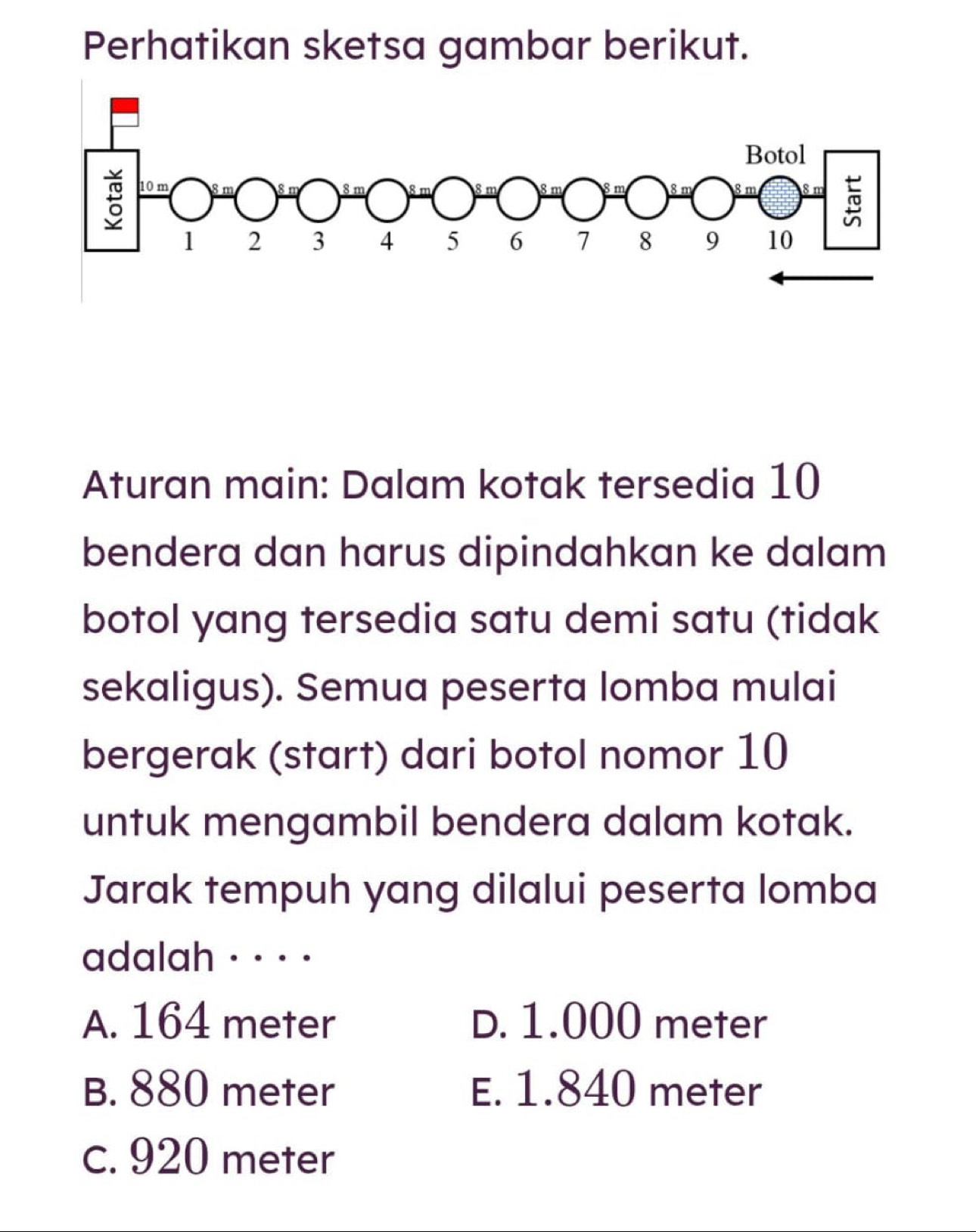 Perhatikan sketsa gambar berikut.
Aturan main: Dalam kotak tersedia 10
bendera dan harus dipindahkan ke dalam
botol yang tersedia satu demi satu (tidak
sekaligus). Semua peserta lomba mulai
bergerak (start) dari botol nomor 10
untuk mengambil bendera dalam kotak.
Jarak tempuh yang dilalui peserta lomba
adalah · · · ·
A. 164 meter D. 1.000 meter
B. 880 meter E. 1.840 meter
c. 920 meter