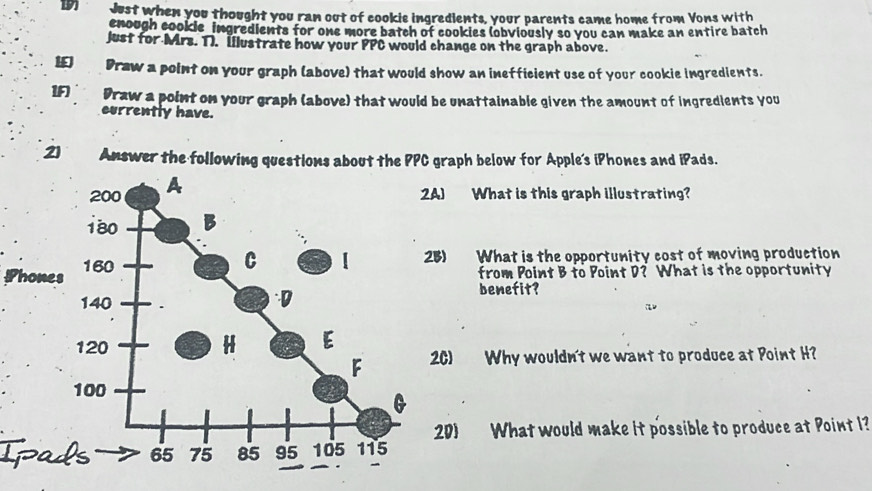 Just when you thought you ran out of cookie ingredients, your parents came home from Vons with 
enough cookle ingredients for one more batch of cookies (obviously so you can make an entire batch 
just for Mrs. 1). Illustrate how your PPC would change on the graph above. 
IE) Draw a point on your graph (above) that would show an inefficient use of your cookie ingredients. 
1F) Draw a point on your graph (above) that would be unattainable given the amount of ingredients you 
currently have. 
2) Answer the following questions about the PPC graph below for Apple's iPhones and iPads. 
2A) What is this graph illustrating? 
Phon 
25) What is the opportunity cost of moving production 
from Point B to Point D? What is the opportunity 
benefit? 
2C) Why wouldn't we want to produce at Point H? 
20) What would make it possible to produce at Point I? 
Ip