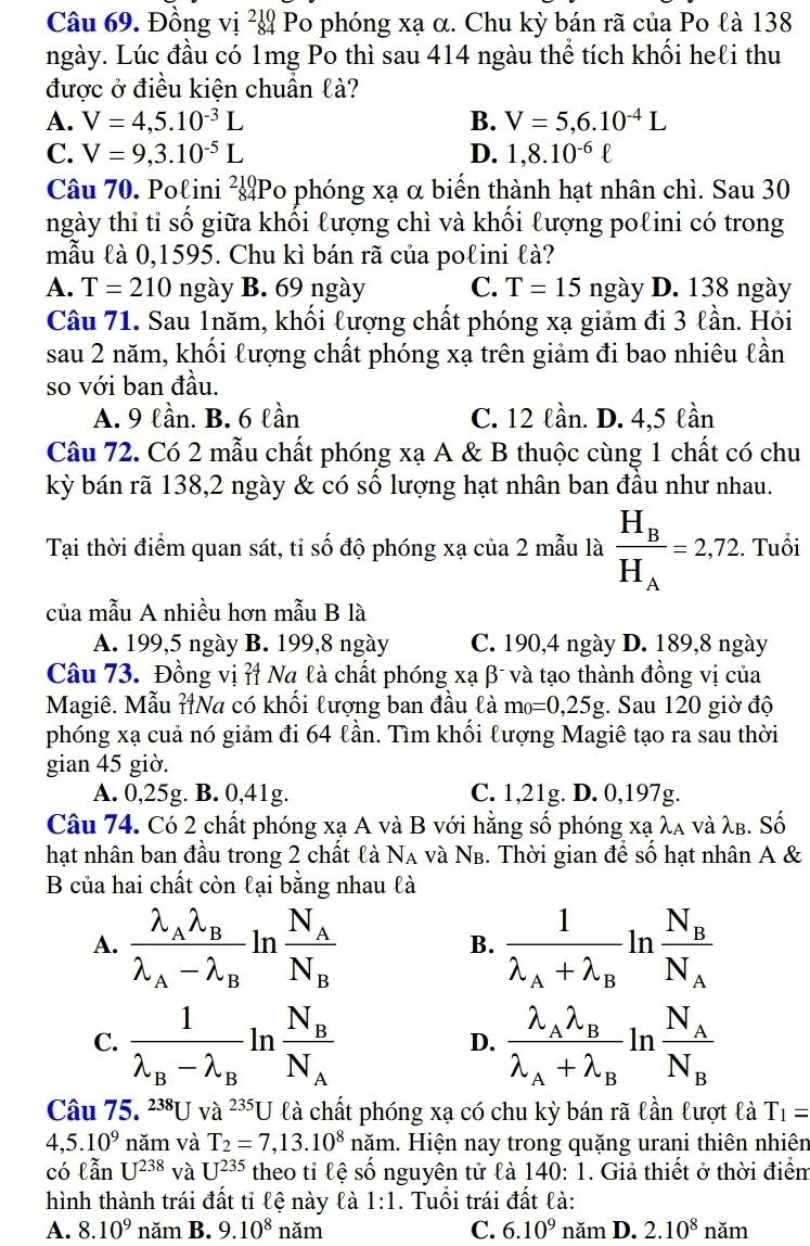 Đồng vị ² Po phóng xạ α. Chu kỳ bán rã của Po là 138
ngày. Lúc đầu có 1mg Po thì sau 414 ngàu thể tích khối heℓi thu
được ở điều kiện chuẩn là?
A. V=4,5.10^(-3)L B. V=5,6.10^(-4)L
C. V=9,3.10^(-5)L D. 1,8.10^(-6)ell
Câu 70. Polini ²Po phóng xạ α biến thành hạt nhân chì. Sau 30
ngày thỉ tỉ số giữa khối lượng chì và khối lượng polini có trong
mẫu là 0,1595. Chu kì bán rã của polini là?
A. T=210 ngày B. 69 ngày C. T=15 ngày D. 138 ngày
Câu 71. Sau 1năm, khối lượng chất phóng xạ giảm đi 3 lần. Hỏi
sau 2 năm, khối lượng chất phóng xạ trên giảm đi bao nhiêu lần
so với ban đầu.
A. 9 lần. B. 6 lần C. 12 lần. D. 4,5 lần
Câu 72. Có 2 mẫu chất phóng xạ A & B thuộc cùng 1 chất có chu
kỳ bán rã 138,2 ngày & có số lượng hạt nhân ban đầu như nhau.
Tại thời điểm quan sát, tỉ số độ phóng xạ của 2 mẫu là frac H_BH_A=2,72. Tuổi
của mẫu A nhiều hơn mẫu B là
A. 199,5 ngày B. 199,8 ngày C. 190,4 ngày D. 189,8 ngày
Câu 73. Đồng vị ỉ Na là chất phóng xạ β- và tạo thành đồng vị của
Magiê. Mẫu ỉNa có khối lượng ban đầu là m_0=0,25g;. Sau 120 giờ độ
phóng xạ cuả nó giảm đi 64 lần. Tìm khổi lượng Magiê tạo ra sau thời
gian 45 giờ
A. 0,25g. B. 0,41g. C. 1,21g. D. 0,197g.
Câu 74. Có 2 chất phóng xạ A và B với hằng số phóng xạ λa νà λβ. Số
hạt nhân ban đầu trong 2 chất là N_A và N_B. Thời gian để số hạt nhân A &
B của hai chất còn lại bằng nhau là
A. frac lambda _Alambda _Blambda _A-lambda _B In frac N_AN_B B. frac 1lambda _A+lambda _B] n frac N_BN_A
C. frac 1lambda _B-lambda _B ln frac N_BN_A D. frac lambda _Alambda _Blambda _A+lambda _B In frac N_AN_B
Câu 75.^238Uva^(235)U là chất phóng xạ có chu kỳ bán rã lần lượt là T_1=
4.5.10^9 năm và T_2=7,13.10^8 năm. Hiện nay trong quặng urani thiên nhiên
có lẫn U^(238) và U^(235) theo tỉ lệ số nguyên tử là 140: 1. Giả thiết ở thời điểm
hình thành trái đất tỉ lệ này là 1:1. Tuổi trái đất là:
A. 8.10^9 năm B. 9.10^8 năm C. 6.10^9 năm D. 2.10^8 năm