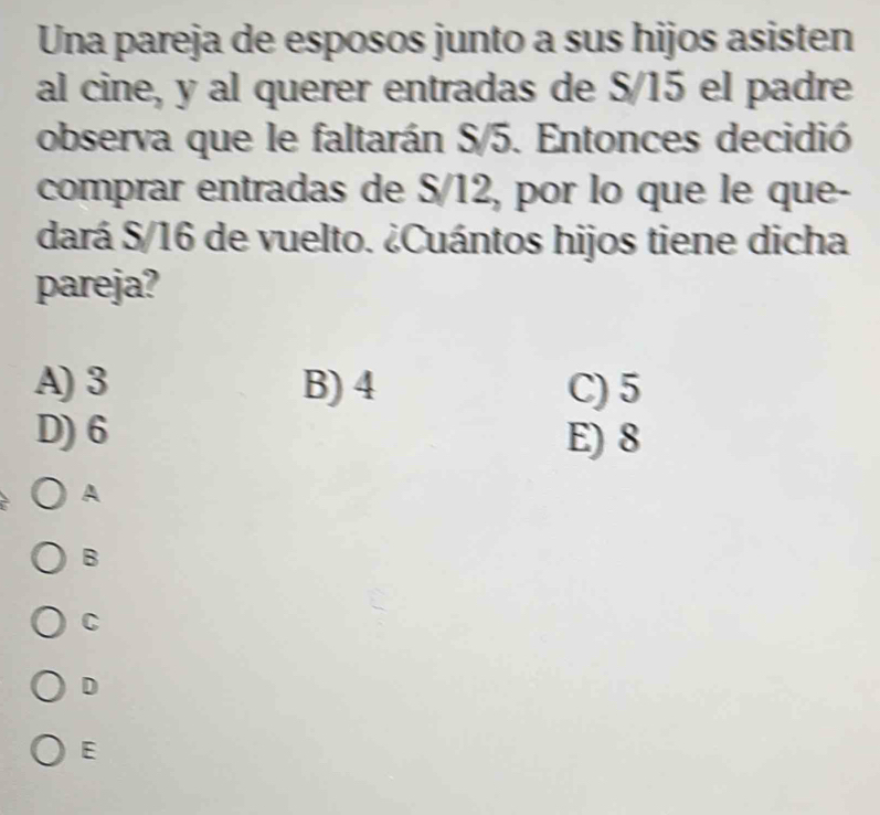 Una pareja de esposos junto a sus hijos asisten
al cine, y al querer entradas de S/15 el padre
observa que le faltarán S/5. Entonces decidió
comprar entradas de S/12, por lo que le que-
dará S/16 de vuelto. ¿Cuántos hijos tiene dicha
pareja?
A) 3 B) 4 C) 5
D) 6 E) 8
A
B
C
D
E