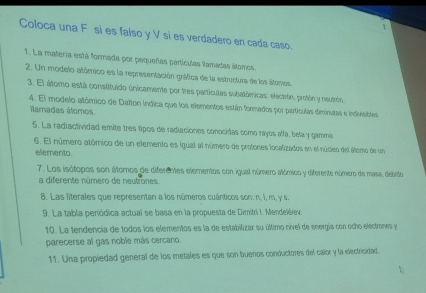 Coloca una Fé si es falso y V si es verdadero en cada caso. 
1. La materia está formada por pequeñas partículas llamadas átomos. 
2. Un modelo atómico es la representación gráfica de la estructura de los átomos, 
3. El átomo está constituido únicamente por tres partículas subatómicas: electrón, protón y neutrón. 
4. El modelo atómico de Dalton indica que los elementos están formados por partículas diminutas e indivisibles 
Ilamadas átomos. 
5. La radiactividad emite tres tipos de radiaciones conocidas como rayos alfa, beta y gamma. 
6. El número atómico de un elemento es igual al número de protones localizados en el núcleo del átomo de un 
elemento. 
7. Los isótopos son átomos de diferentes elementos con igual número atómico y diferente número de masa, debido 
a diferente número de neutrones. 
8. Las literales que representan a los números cuánticos son: n, l, m, y s. 
9. La tabla periódica actual se basa en la propuesta de Dimitri I. Mendeléiev. 
10. La tendencia de todos los elementos es la de estabilizar su último nivel de energía con ocho electrones y 
parecerse al gas noble más cercano. 
11. Una propiedad general de los metales es que son buenos conductores del calor y la electricidad