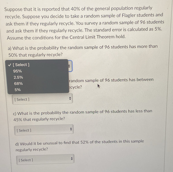 Suppose that it is reported that 40% of the general population regularly
recycle. Suppose you decide to take a random sample of Flagler students and
ask them if they regularly recycle. You survey a random sample of 96 students
and ask them if they regularly recycle. The standard error is calculated as 5%.
Assume the conditions for the Central Limit Theorem hold.
a) What is the probability the random sample of 96 students has more than
50% that regularly recycle?
[ Select ]
95%
2.5%
68% random sample of 96 students has between
5%
ecycle?
[ Select ]
c) What is the probability the random sample of 96 students has less than
45% that regularly recycle?
[ Select ]
d) Would it be unusual to find that 52% of the students in this sample
regularly recycle?
[ Select ]