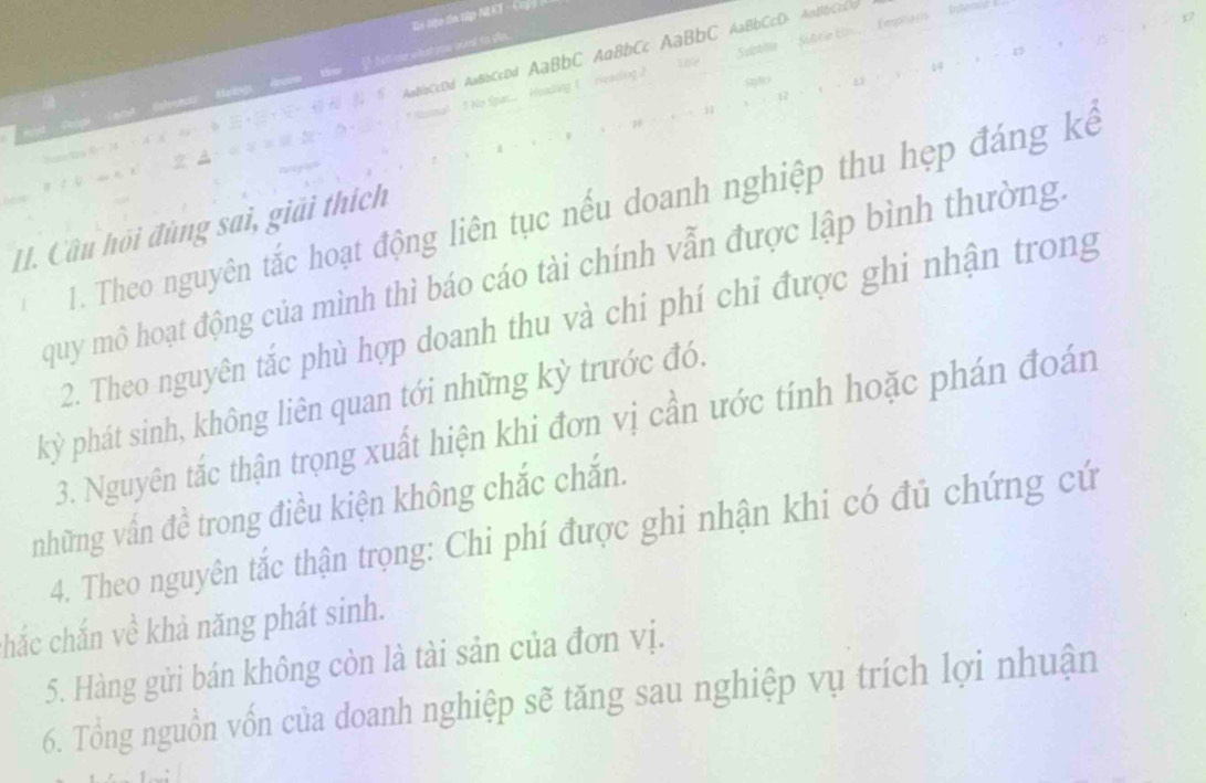 Tn liệp đa tập AR KT - Crý 
nt to ps . 
CcDd AaBbCcDd AaBbC AaBbCc AaBbC AaBbCcD> A∩BbCcC 
ing ( rieading .) Subblle Subtie Ein... Empriaris Inten 
1. Theo nguyên tắc hoạt động liên tục nếu doanh nghiệp thu hẹp đáng kế 
II. Câu hội đùng sai, giải thích 
quy mô hoạt động của mình thì báo cáo tài chính vẫn được lập bình thường. 
2. Theo nguyên tắc phù hợp doanh thu và chi phí chỉ được ghi nhận trong 
kỳ phát sinh, không liên quan tới những kỳ trước đó. 
3. Nguyên tắc thận trọng xuất hiện khi đơn vị cần ước tính hoặc phán đoán 
những vấn đề trong điều kiện không chắc chắn. 
4. Theo nguyên tắc thận trọng: Chi phí được ghi nhận khi có đủ chứng cứ 
hắc chắn về khả năng phát sinh. 
5. Hàng gửi bán không còn là tài sản của đơn vị. 
6. Tổng nguồn vốn của doanh nghiệp sẽ tăng sau nghiệp vụ trích lợi nhuận