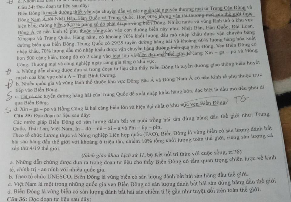 Rhôm đao coạ
Câu 34: Đọc đoạn tư liệu sau đây:
BĐiên Đông là mạch đường thiết yểu vận chuyển đầu và các nguồn tải nguyên thương mại từ Trung Cận Đông và
Đông Nam Á tới Nhật Bản, Hàn Quốc và Trung Quốc. Hơn 90% lượng vận tải thương mại của thể giới thực
hiện bằng đường biển và 45% trong số đó phải đi qua vùng biên Đông. Nhiều nước và vùng lãnh thổ ở khu vực
Đông Á có nền kinh tế phụ thuộc sống còn vào con đường biển này như: Nhật Bản, Hàn Quốc, Đài Loan,
Xingapo và Trung Quốc. Hàng năm, có khoảng 70% khối lượng dầu mỏ nhập khẩu được vận chuyển bằng
đường biển qua biển Đông. Trung Quốc có 29/39 tuyến đường hàng hải và khoàng 60% lượng hàng hóa xuất
nhập khẩu, 70% lượng đầu mô nhập khẩu được vận chuyến bằng đường biển qua biến Đông. Ven Biến Đông có
hơn 500 cảng biển, trong đó có 2 cảng vào loại lớn và hiện đại nhất thế giới là cảng Xin - ga - po và Hồng
Công. Thương mại và công nghiệp ngày càng gia tăng ở khu vực.
a. Những dẫn chứng được đưa ra trong đoạn tư liệu cho thấy Biến Đông là tuyến đường giao thông biển huyết
mạch của khu vực châu Á - Thái Bình Dương.
b. Nhiều quốc gia và vùng lãnh thổ thuộc khu vực Đông Bắc Á và Đông Nam Á có nền kinh tế phụ thuộc trực
tiếp vào Biển Đông.
c. Tất cá các tuyển đường hàng hải của Trung Quốc để xuất nhập khẩu hàng hóa, đặc biệt là đầu mó đều phải đi
qua Biến Đông.
d. Xin - ga - po và Hồng Công là hai cảng biển lớn và hiện đại nhất ở khu vực ven Biển Đông
Câu 35: Đọc đoạn tư liệu sau dây:
Các nước giáp Biển Đông có sản lượng đánh bắt và nuôi trồng hải sản đứng hảng đầu thế giới như: Trung
Quốc, Thái Lan, Việt Nam, In - đô - nê - xỉ - a và Phi - lip - pin.
Theo tổ chức Lương thực và Nông nghiệp Liên hợp quốc (FAO), Biền Đông là vùng biên có sản lượng dánh bất
hải sản hàng đầu thế giới với khoảng 6 triệu tần, chiếm 10% tổng khối lượng toàn thế giới, riêng sản lượng cá
xếp thứ 4/19 thế giới.
(Sách giáo khoa Lịch sứ 11, bộ Kết nối tri thức với cuộc sống, tr.76)
a. Những dẫn chứng được đưa ra trong đoạn tư liệu cho thấy Biển Đông có tầm quan trọng chiến lược về kinh
tế, chính trị - an ninh với nhiều quốc gia.
b. Theo tổ chức UNESCO, Biển Đông là vùng biển có sản lượng đánh bắt hải sản hàng đầu thế giới.
c. Việt Nam là một trong những quốc gia ven Biến Đông có sản lượng đánh bắt hải sản đứng hàng đầu thế giới
d. Biển Đông là vùng biển có sản lượng đánh bắt hải sản chiếm tỉ lệ gần như tuyệt đổi trên toàn thế giới.
Câu 36: Đọc đoạn tư liệu sau đây: