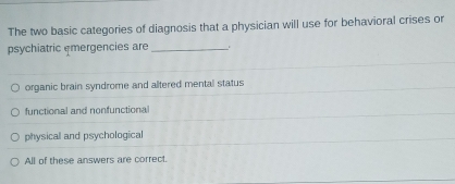 The two basic categories of diagnosis that a physician will use for behavioral crises or
psychiatric emergencies are_
organic brain syndrome and altered mental status
functional and nonfunctiona
physical and psychological
All of these answers are correct.