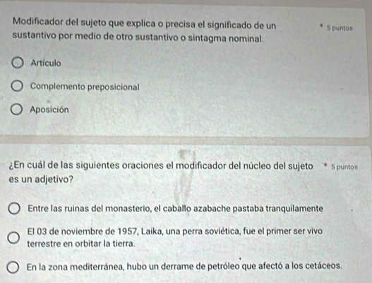 Modificador del sujeto que explica o precisa el significado de un 5 puntos
sustantivo por medio de otro sustantivo o sintagma nominal.
Artículo
Complemento preposicional
Aposición
¿En cuál de las siguientes oraciones el modificador del núcleo del sujeto * 5 puntos
es un adjetivo?
Entre las ruinas del monasterio, el caballo azabache pastaba tranquilamente
El 03 de noviembre de 1957, Laika, una perra soviética, fue el primer ser vivo
terrestre en orbitar la tierra.
En la zona mediterránea, hubo un derrame de petróleo que afectó a los cetáceos.