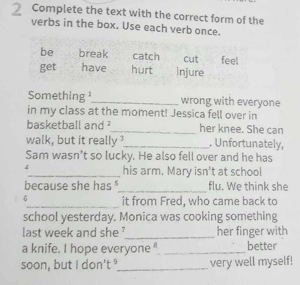 Complete the text with the correct form of the
verbs in the box. Use each verb once.
be break catch cut feel
get have hurt injure
Something ¹_ wrong with everyone
in my class at the moment! Jessica fell over in
basketball and ²_ her knee. She can
walk, but it really ?_ . Unfortunately,
Sam wasn’t so lucky. He also fell over and he has
4
_his arm. Mary isn't at school
because she has §_ flu. We think she
5
_it from Fred, who came back to
school yesterday. Monica was cooking something
last week and she '_ her finger with 
a knife. I hope everyone _
better
soon, but I don't °_ very well myself!