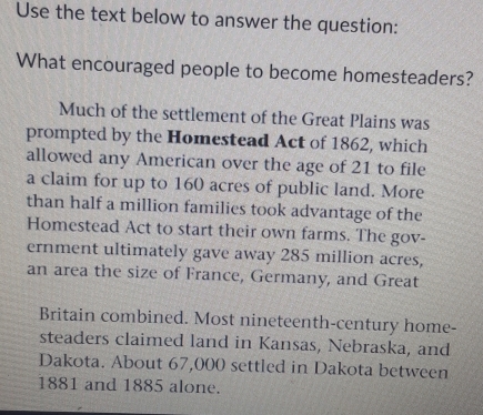 Use the text below to answer the question: 
What encouraged people to become homesteaders? 
Much of the settlement of the Great Plains was 
prompted by the Homestead Act of 1862, which 
allowed any American over the age of 21 to file 
a claim for up to 160 acres of public land. More 
than half a million families took advantage of the 
Homestead Act to start their own farms. The gov- 
ernment ultimately gave away 285 million acres, 
an area the size of France, Germany, and Great 
Britain combined. Most nineteenth-century home- 
steaders claimed land in Kansas, Nebraska, and 
Dakota. About 67,000 settled in Dakota between 
1881 and 1885 alone.