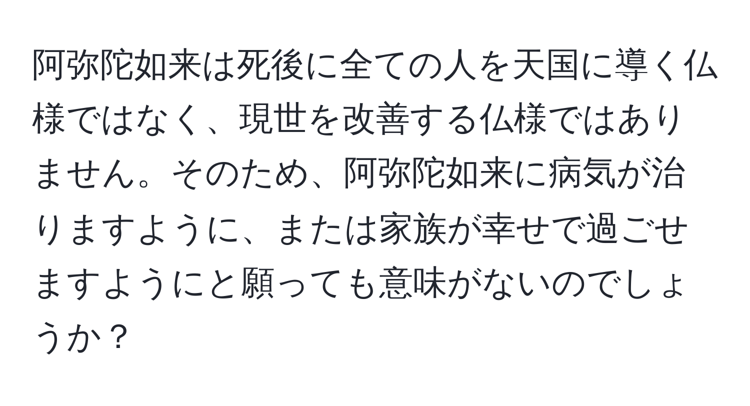 阿弥陀如来は死後に全ての人を天国に導く仏様ではなく、現世を改善する仏様ではありません。そのため、阿弥陀如来に病気が治りますように、または家族が幸せで過ごせますようにと願っても意味がないのでしょうか？