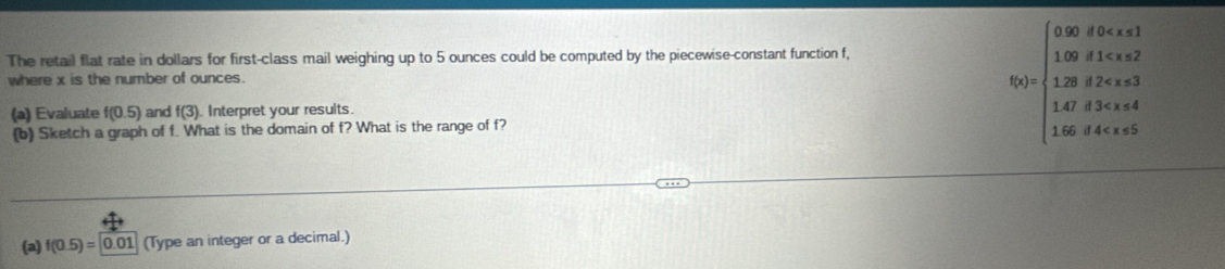 The retail flat rate in dollars for first-class mail weighing up to 5 ounces could be computed by the piecewise-constant function f, 
where x is the number of ounces. 
(a) Evaluate f(0.5) and f(3) Interpret your results. 
(b) Sketch a graph of f. What is the domain of f? What is the range of f?
f(x)=beginarrayl 0.02,f(x)<1 1.08,1 3 1.0!= 3.4<1<x<4 1.6!= 4.4<5endarray.
(a) f(0.5)=0.01 (Type an integer or a decimal.)