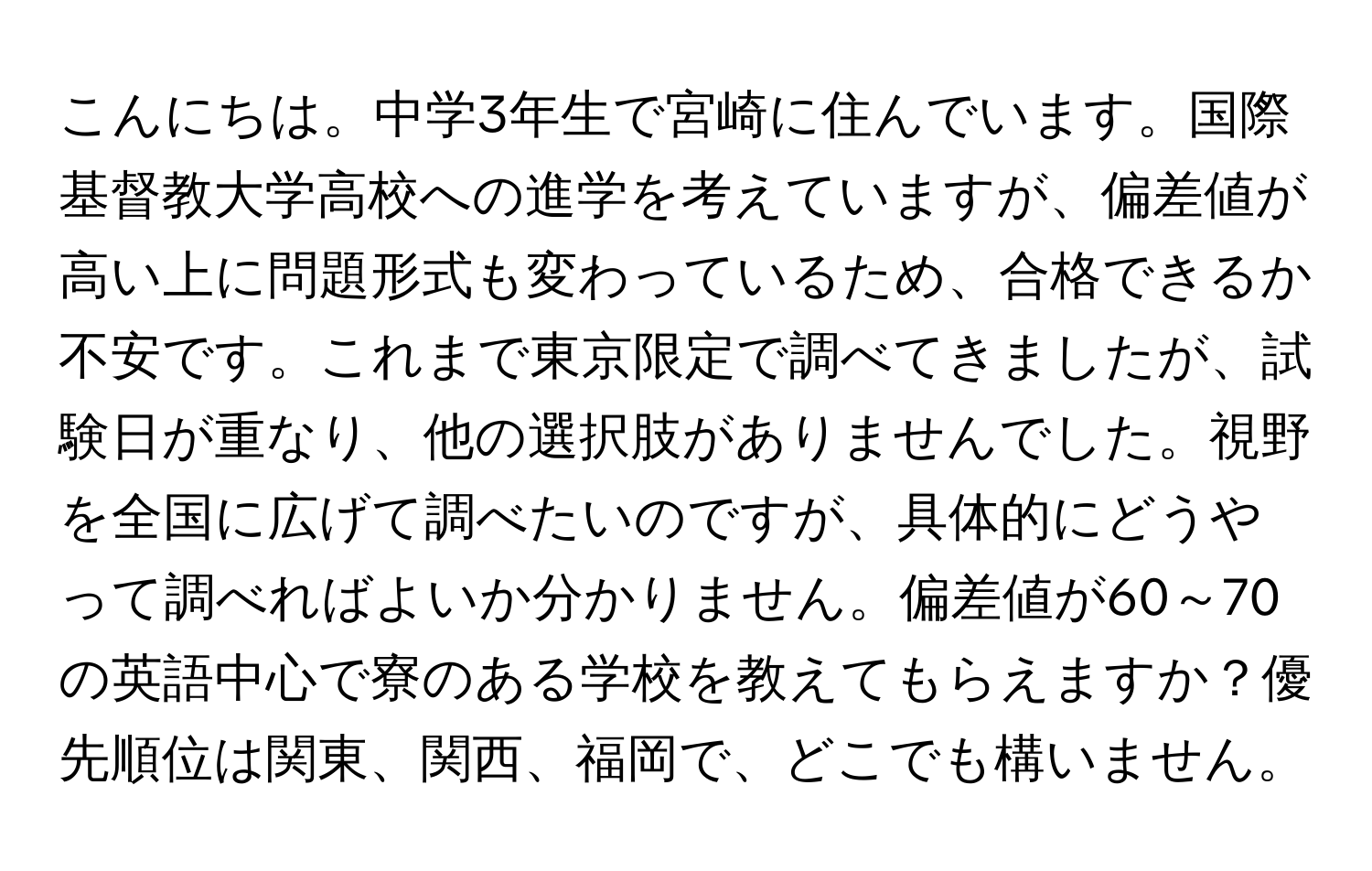 こんにちは。中学3年生で宮崎に住んでいます。国際基督教大学高校への進学を考えていますが、偏差値が高い上に問題形式も変わっているため、合格できるか不安です。これまで東京限定で調べてきましたが、試験日が重なり、他の選択肢がありませんでした。視野を全国に広げて調べたいのですが、具体的にどうやって調べればよいか分かりません。偏差値が60～70の英語中心で寮のある学校を教えてもらえますか？優先順位は関東、関西、福岡で、どこでも構いません。