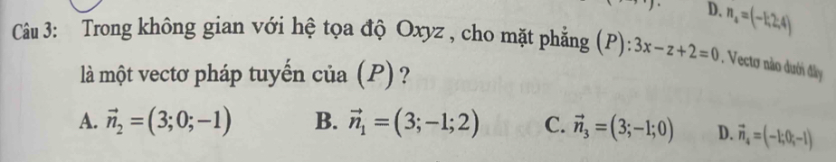 D. n_4=(-1;2;4)
Câu 3: Trong không gian với hệ tọa độ Oxyz , cho mặt phẳng (P): 3x-z+2=0. Vectơ nào dưới đây
là một vectơ pháp tuyến của (P) ?
A. vector n_2=(3;0;-1) B. vector n_1=(3;-1;2) C. vector n_3=(3;-1;0) D. vector n_4=(-1;0;-1)