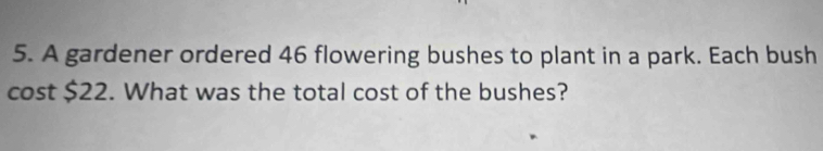 A gardener ordered 46 flowering bushes to plant in a park. Each bush 
cost $22. What was the total cost of the bushes?