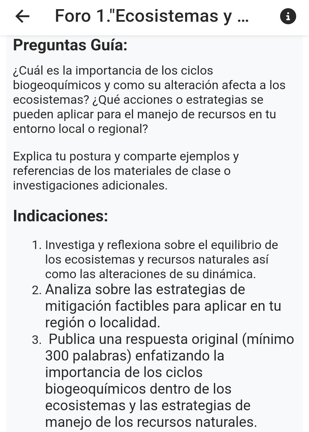 Foro 1."Ecosistemas y ... i 
Preguntas Guía: 
¿Cuál es la importancia de los ciclos 
biogeoquímicos y como su alteración afecta a los 
ecosistemas? ¿Qué acciones o estrategias se 
pueden aplicar para el manejo de recursos en tu 
entorno local o regional? 
Explica tu postura y comparte ejemplos y 
referencias de los materiales de clase o 
investigaciones adicionales. 
Indicaciones: 
1. Investiga y reflexiona sobre el equilibrio de 
los ecosistemas y recursos naturales así 
como las alteraciones de su dinámica. 
2. Analiza sobre las estrategias de 
mitigación factibles para aplicar en tu 
región o localidad. 
3. Publica una respuesta original (mínimo 
300 palabras) enfatizando la 
importancia de los ciclos 
biogeoquímicos dentro de los 
ecosistemas y las estrategias de 
manejo de los recursos naturales.