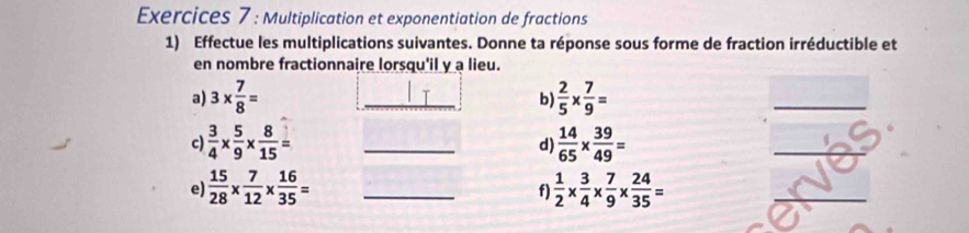 Exercices 7 : Multiplication et exponentiation de fractions 
1) Effectue les multiplications suivantes. Donne ta réponse sous forme de fraction irréductible et 
en nombre fractionnaire lorsqu'il y a lieu. 
a) 3*  7/8 = _  2/5 *  7/9 =
b 
c  3/4 *  5/9 *  8/15 = _ 
d)  14/65 *  39/49 =
e)  15/28 *  7/12 *  16/35 = _  1/2 *  3/4 *  7/9 *  24/35 =
f)