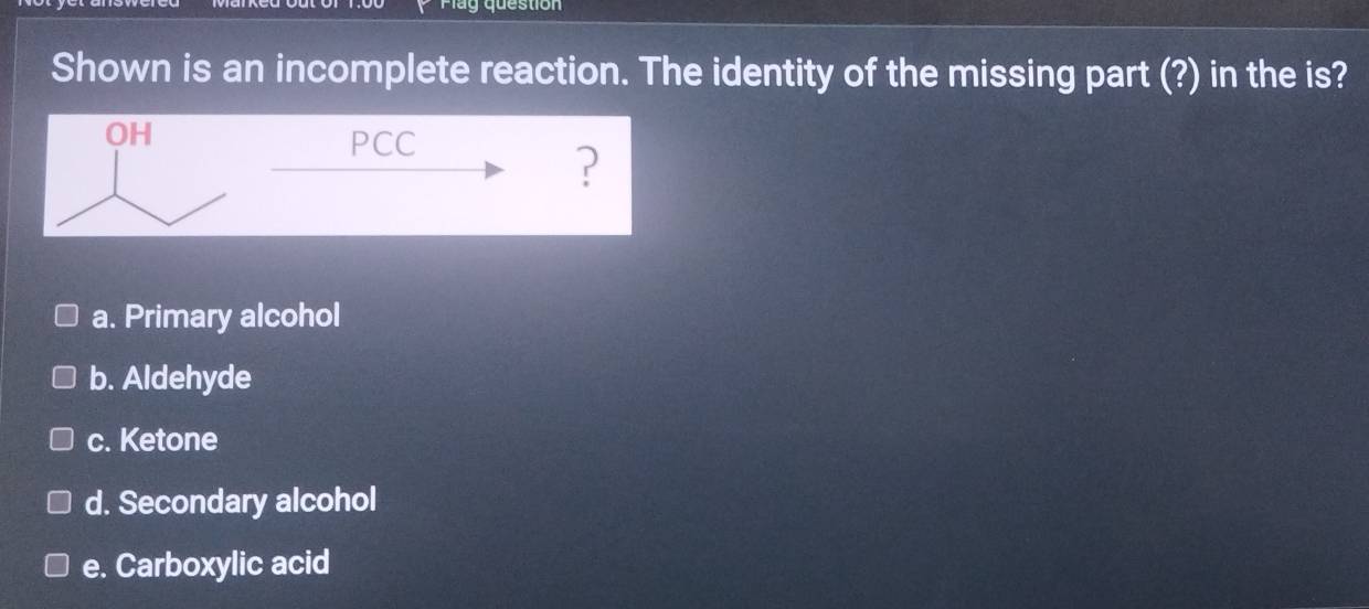 Play question
Shown is an incomplete reaction. The identity of the missing part (?) in the is?
a. Primary alcohol
b. Aldehyde
c. Ketone
d. Secondary alcohol
e. Carboxylic acid