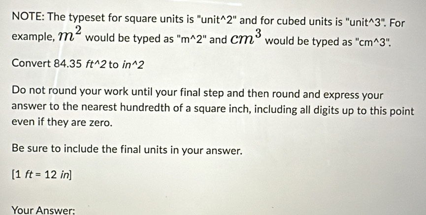 NOTE: The typeset for square units is "unit^(2" and for cubed units is " unit^wedge)3'' For 
example, m^2 would be typed as " m^(wedge)2'' and cm^3 would be typed as '' cm^(wedge)3''. 
Convert 84 .35ft^(wedge)2 to in^(wedge)2
Do not round your work until your final step and then round and express your 
answer to the nearest hundredth of a square inch, including all digits up to this point 
even if they are zero. 
Be sure to include the final units in your answer.
[1ft=12in]
Your Answer: