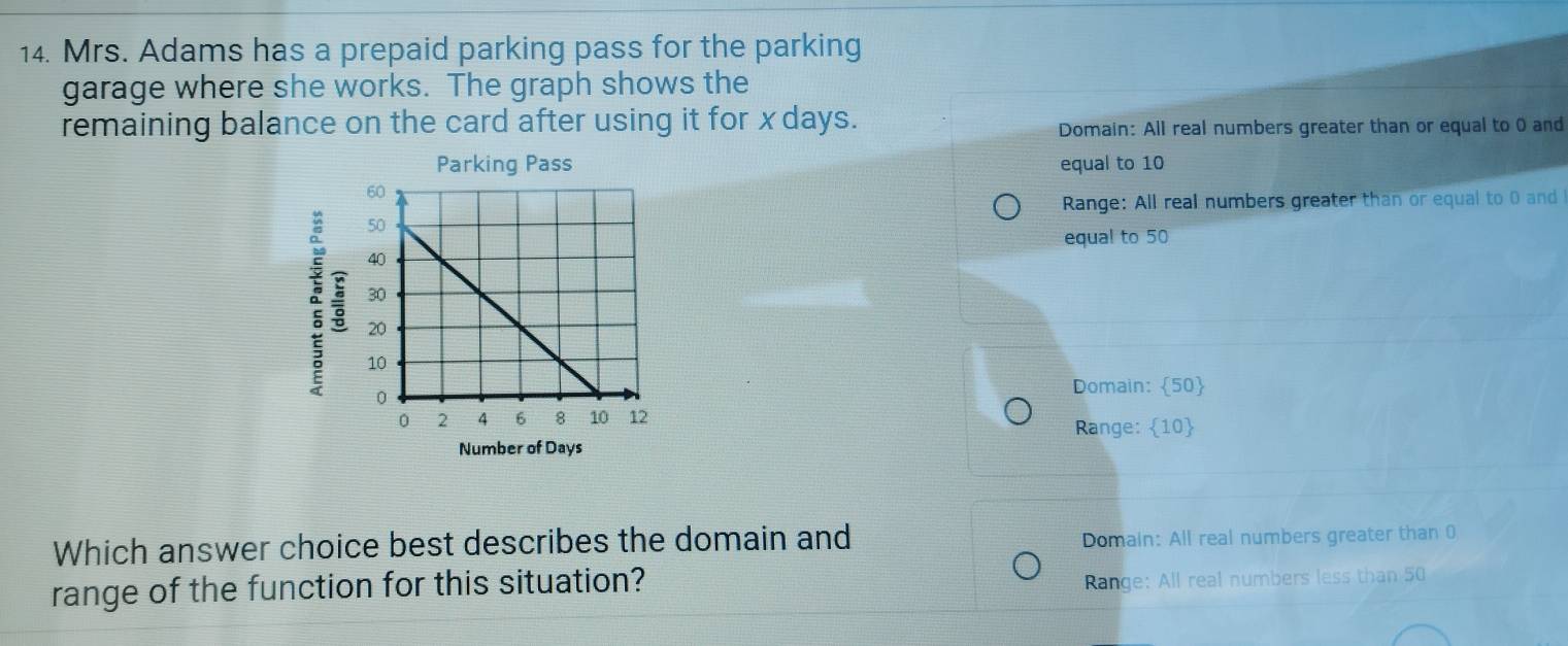 Mrs. Adams has a prepaid parking pass for the parking
garage where she works. The graph shows the
remaining balance on the card after using it for x days.
Domain: All real numbers greater than or equal to 0 and
equal to 10
Range: All real numbers greater than or equal to 0 and
。 
equal to 50
Domain:  50 
Range: 10
Number of Days
Which answer choice best describes the domain and Domain: All real numbers greater than 0
range of the function for this situation?
Range: All real numbers less than 50