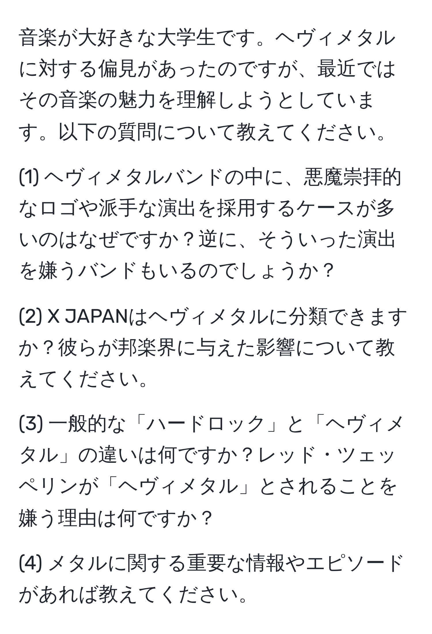 音楽が大好きな大学生です。ヘヴィメタルに対する偏見があったのですが、最近ではその音楽の魅力を理解しようとしています。以下の質問について教えてください。

(1) ヘヴィメタルバンドの中に、悪魔崇拝的なロゴや派手な演出を採用するケースが多いのはなぜですか？逆に、そういった演出を嫌うバンドもいるのでしょうか？  

(2) X JAPANはヘヴィメタルに分類できますか？彼らが邦楽界に与えた影響について教えてください。  

(3) 一般的な「ハードロック」と「ヘヴィメタル」の違いは何ですか？レッド・ツェッペリンが「ヘヴィメタル」とされることを嫌う理由は何ですか？  

(4) メタルに関する重要な情報やエピソードがあれば教えてください。