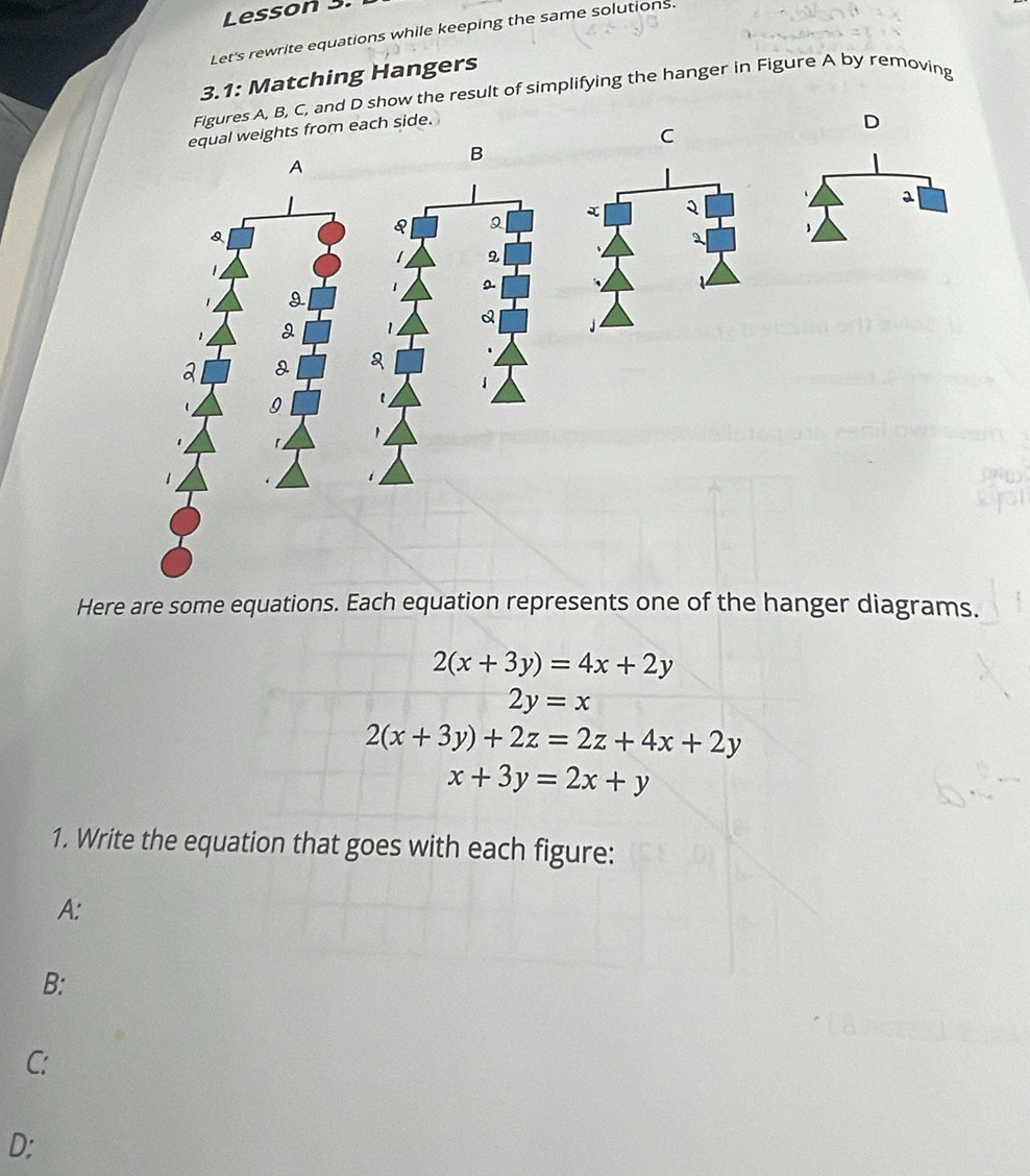 Lesson 3. 
Let's rewrite equations while keeping the same solutions. 
3.1: Matching Hangers 
Figures A, B, C, and D show the result of simplifying the hanger in Figure A by removing 
equal weights from each side. 
D 
C 
B 
A 
a 
Q 
Q 
9 
Q 
a 
Here are some equations. Each equation represents one of the hanger diagrams.
2(x+3y)=4x+2y
2y=x
2(x+3y)+2z=2z+4x+2y
x+3y=2x+y
1. Write the equation that goes with each figure: 
A: 
B: 
C: 
D: