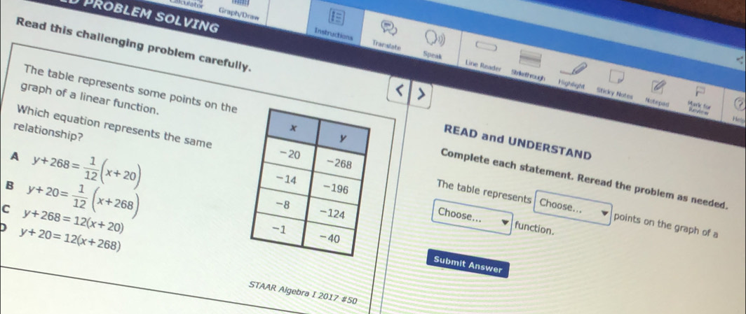 acurater
PROBLEM SOLVING
Graph/Draw Instructions
Read this challenging problem carefully.
Translate Speak Line Reader
-.
Strikethrough Highlight Sticky Notes Noteped * Bambfür
graph of a linear function.
Helo
relationship?
Which equation represents the same
The table represents some points on theComplete each statement. Reread the problem as needed.
READ and UNDERSTAND
A y+268= 1/12 (x+20)
B y+20= 1/12 (x+268)
The table represents Choose... points on the graph of a
C y+268=12(x+20)
Choose... function.
D y+20=12(x+268)
Submit Answer
STAAR Algebra I 2017 #50