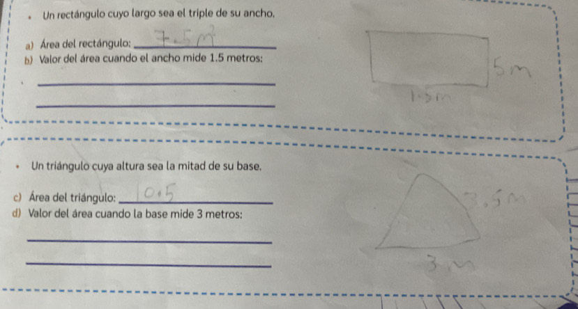 Un rectángulo cuyo largo sea el triple de su ancho. 
a) Área del rectángulo:_ 
b) Valor del área cuando el ancho mide 1.5 metros : 
_ 
_ 
Un triángulo cuya altura sea la mitad de su base, 
c) Área del triángulo:_ 
d) Valor del área cuando la base mide 3 metros : 
_ 
_