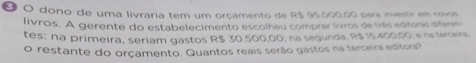 dono de uma livraria tem um orçamento de R$ 95.000,00 para investir em novos 
livros. A gerente do estabelecimento escolheu comprar livros de três editoras diferen 
tes: na primeira, seriam gastos R$ 30.500,00; na segunda, R$ 15.400,00; ena terceira. 
o restante do orçamento. Quantos reais serão gastos na terceira editora?