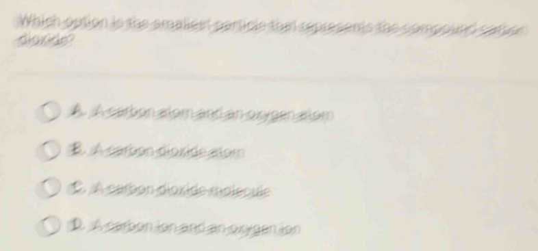 Which option is the smaliest particle tha represents the compound camon 
dioxide?
A. A carbon alom and an oxygen alom
B. A carbon dioxide aor
É À carbon dioxide molécule
D. A carbon ion and an oxygen ion