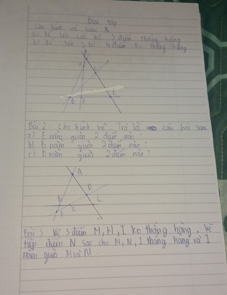 Bou tap
Cho huh wè sau
ai ki ten cāi hó 3 duin thāng háng
bì kē lén s bē udum ko thèng hǎng
t
B
Bài 2: cho hinh (1x)^2 Trài lài cāu hoi sam.
qì Enàing quin di nào?
bì B naim quiā adiàn nào
c) Dnan quiú z duǎin nào?
A
D
B C
E
F
Bai 3 V 3 duīn M, H, I ko thng hang, bè
tiep clum N sao cho M, N, I thing hang voiI
nam guò Muàn1.