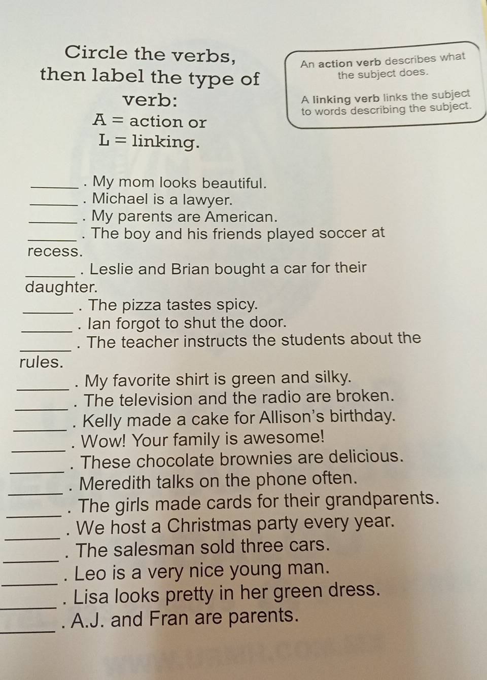 Circle the verbs, 
An action verb describes what 
then label the type of 
the subject does. 
verb: 
A linking verb links the subject 
to words describing the subject.
A= action or
L= linking. 
_. My mom looks beautiful. 
_. Michael is a lawyer. 
_. My parents are American. 
_. The boy and his friends played soccer at 
recess. 
_. Leslie and Brian bought a car for their 
daughter. 
_. The pizza tastes spicy. 
_ 
. Ian forgot to shut the door. 
_ 
. The teacher instructs the students about the 
rules. 
_. My favorite shirt is green and silky. 
_ 
. The television and the radio are broken. 
_. Kelly made a cake for Allison's birthday. 
_ 
. Wow! Your family is awesome! 
_ 
. These chocolate brownies are delicious. 
_ 
. Meredith talks on the phone often. 
_ 
. The girls made cards for their grandparents. 
_ 
. We host a Christmas party every year. 
_ 
. The salesman sold three cars. 
_ 
. Leo is a very nice young man. 
_ 
. Lisa looks pretty in her green dress. 
_ 
. A.J. and Fran are parents.