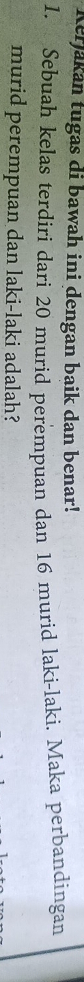 Kerjakan tugas di bawah ini dengan baik dan benar! 
1. Sebuah kelas terdiri dari 20 murid perempuan dan 16 murid laki-laki. Maka perbandingan 
murid perempuan dan laki-laki adalah?