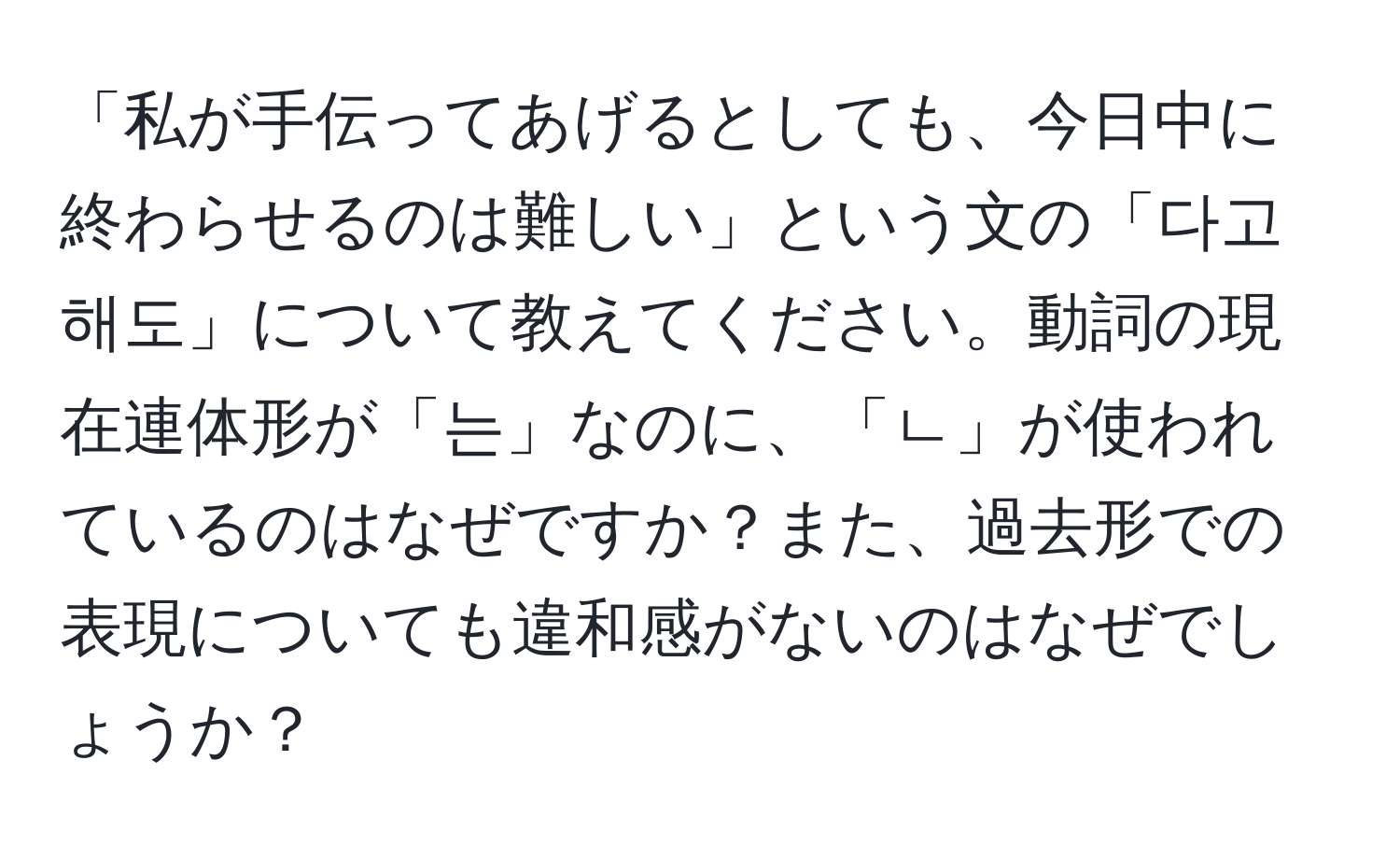 「私が手伝ってあげるとしても、今日中に終わらせるのは難しい」という文の「다고 해도」について教えてください。動詞の現在連体形が「는」なのに、「ㄴ」が使われているのはなぜですか？また、過去形での表現についても違和感がないのはなぜでしょうか？