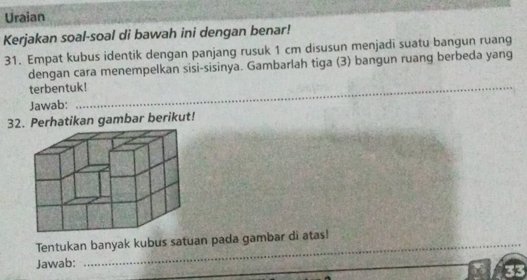 Uraian 
Kerjakan soal-soal di bawah ini dengan benar! 
31. Empat kubus identik dengan panjang rusuk 1 cm disusun menjadi suatu bangun ruang 
dengan cara menempelkan sisi-sisinya. Gambarlah tiga (3) bangun ruang berbeda yang 
terbentuk! 
_ 
Jawab: 
_ 
32. Perhatikan gambar berikut! 
_ 
Tentukan banyak kubus satuan pada gambar di atas! 
Jawab: