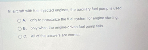 In aircraft with fuel-injected engines, the auxiliary fuel pump is used
A. only to pressurize the fuel system for engine starting.
B. only when the engine-driven fuel pump fails.
C. All of the answers are correct.