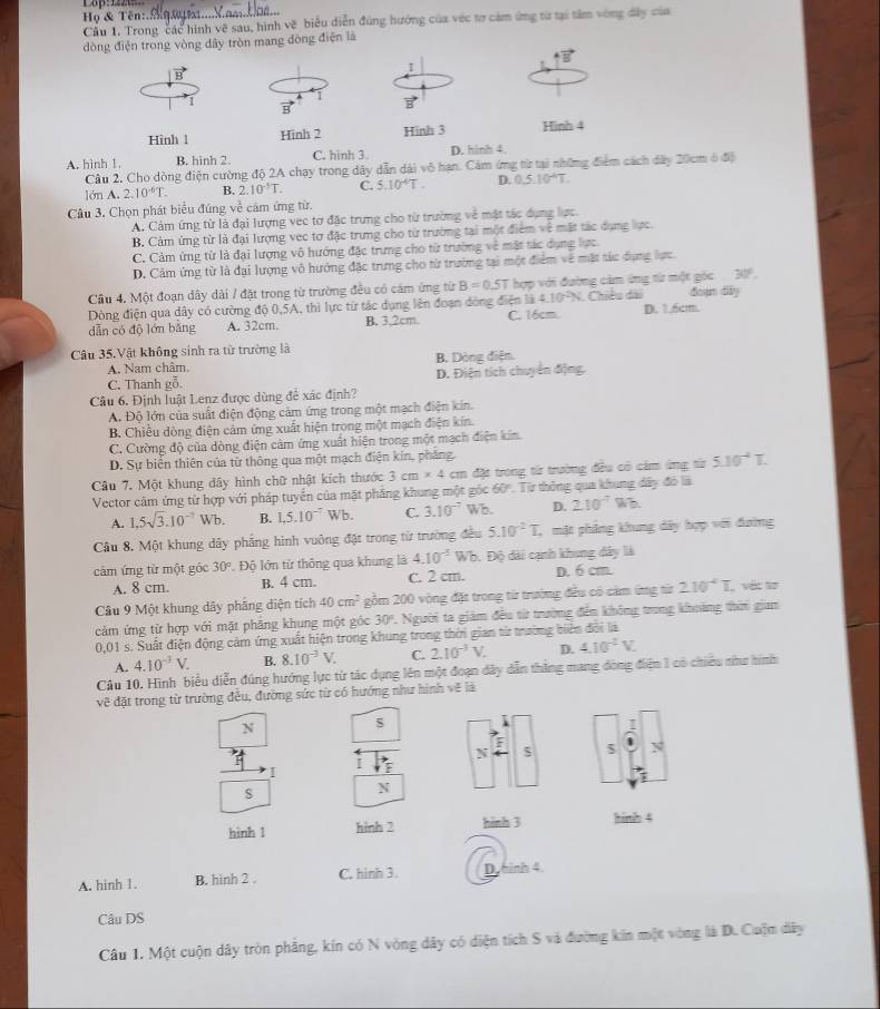 Lop=
Họ & Tên:._
Cầu 1, Trong các hình về sau, hình về biểu diễn đúng hướng của véc tơ cảm ứng từ tại tâm vòng đây của
dòng điện trong vòng dây tròn mang dòng điện là
vector B
1
1
1 B vector B
Hinh 1 Hinh 2 Hình 3 Hình 4
A. hình 1 B. hinh 2. C. hình 3. D. hinh 4.
* Cầu 2. Cho dòng điện cường độ 2A chạy trong dây dẫn dài vô hạn. Cảm ứng từ tại những điểm cách dây 20cm ở độ
lớn A. 7.10^(-6)T. B. 2.10^(-5)T. C. 5.10^4T. D. 0.510^4T.
Câu 3. Chọn phát biểu đúng về cảm ứng từ.
A. Cảm ứng từ là đại lượng vec tơ đặc trưng cho từ trường về mặt tác dụng lực.
B. Cảm ứng từ là đại lượng vec tơ đặc trưng cho từ trường tại một điểm về mặt tác dụng lực.
C. Cảm ứng từ là đại lượng vô hướng đặc trưng cho từ trường về mặt tác dụng lực
D. Cảm ứng từ là đại lượng vô hướng đặc trưng cho từ trường tại một điểm về mặt tác dụng lực.
Câu 4. Một đoạn dây dài / đặt trong từ trường đều có cám ứng từ B=0.5T hợp với đường cảm ứng từ một gốc 30°.
Dòng điện qua dây có cường độ 0,5A, thì lực từ tác dụng lên đoạn dòng điện là 4.10^2N. Chiều dài đoạn dily
dẫn có độ lớn băng A. 32cm. B. 3.2cm. C. 16cm. D. 1.6cm.
Câu 35.Vật không sinh ra từ trường là
A. Nam châm. B. Dòng điện.
C. Thanh gỗ. D. Điện tích chuyển động.
Câu 6. Định luật Lenz được dùng để xác định?
A. Độ lớn của suất điện động cảm ứng trong một mạch điện kín.
B. Chiều dòng điện cảm ứng xuất hiện trong một mạch điện kin.
C. Cường độ của dòng điện cảm ứng xuất hiện trong một mạch điện kín
D. Sự biến thiên của từ thông qua một mạch điện kín, phẳng.
Câu 7. Một khung dây hình chữ nhật kích thước 3cm* 4 cm đặt trong từ trường đều có cảm ứng từ 5.10^(-4)T
Vector cảm ứng từ hợp với pháp tuyển của mặt pháng khung một góc 60° : Từ thông qua khung đây đó là
A. 1.5sqrt(3).10^(-7) Wb. B. 1,5.10^(-7) Wb. C. 3.10^(-7) Wh. D. 210^(-7) W2
Câu 8. Một khung dây phẳng hình vuông đặt trong từ trường đều 5.10^2T , mặt phẳng khung dây hợp với đường
cảm ứng từ một góc 30° Độ lớn tử thông qua khung là 4.10^(-5) Wb. Độ dài cạnh khung dây là
A. 8 cm. B. 4 cm. C. 2 cm. D. 6 cm.
Câu 9 Một khung dây phẳng diện tích 40cm^2 gồm 200 vòng đặt trong từ trường đều có cảm ứng từ 2.10^(-4)T. , vớt tơ
cảm ứng từ hợp với mật phāng khung một góc 30° 1. Người ta giám đều từ trường đến không trong khoảng thời gian
0,01 s. Suất điện động cảm ứng xuất hiện trong khung trong thời gian từ trường biên đổi là
A. 4.10^(-3)V. B. 8.10^(-3)V. C. 2.10^(-3)V. D. 4.10^(-2)V.
Câu 10. Hình biểu diễn đúng hướng lực từ tác dụng lên một đoạn dây dẫn thắng mang đòng điện 1 có chiều như hình
vẽ đặt trong từ trường đều, đường sức từ có hướng như hình vẽ là
N
s
N
5 N
I
I
s
N
hình 1 hình 2 hình 3 hinh 4
A. hinh 1. B. hinh 2 . C. hình 3. D.hinh 4
Câu DS
Câu 1, Một cuộn dây tròn phẳng, kín có N vòng dây có diện tích S và đường kin một vòng là D. Cuộm dây