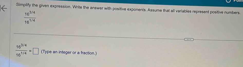 Simplify the given expression. Write the answer with positive exponents. Assume that all variables represent positive numbers.
 (16^(3/4))/16^(1/4) 
 (16^(3/4))/16^(1/4) =□ (Type an integer or a fraction.)