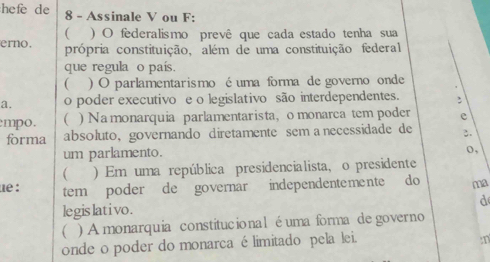 hefe de 8 - Assinale V ou F: 
 ) O federalismo prevê que cada estado tenha sua 
erno. própria constituição, além de uma constituição federal 
que regula o país. 
( ) O parlamentarismo éuma forma de governo onde 
a. o poder executivo e o legislativo são interdependentes. : 
mpo. ) Na monarquia parlamentarista, o monarca tem poder e 
forma absoluto, governando diretamente sem a necessidade de 2. 
um parlamento. 
o, 
 ) Em uma república presidencialista, o presidente 
ue : tem poder de governar independentemente do ma 
d 
legis lat i vo . 
( ) A monarquia constitucional éuma forma de governo 
onde o poder do monarca é limitado pela lei. 
:n