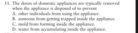 The doors of domestic appliances are typically removed
when the appliance is disposed of to prevent
A. other individuals from using the appliance.
B. someone from getting trapped inside the appliance.
C. mold from forming inside the appliance.
D. water from accumulating inside the appliance.