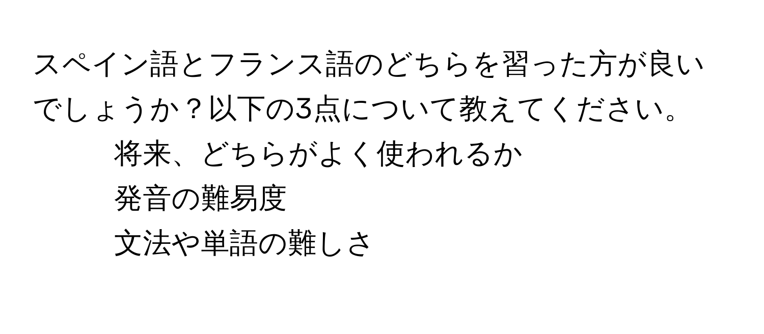 スペイン語とフランス語のどちらを習った方が良いでしょうか？以下の3点について教えてください。  
1. 将来、どちらがよく使われるか  
2. 発音の難易度  
3. 文法や単語の難しさ