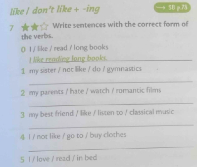 like / don’t like + -ing SB p.78 
7 Write sentences with the correct form of 
the verbs. 
0 l / like / read / long books 
I like reading long books._ 
1 my sister / not like / do / gymnastics 
_ 
2 my parents / hate / watch / romantic films 
_ 
3 my best friend / like / listen to / classical music 
_ 
4 I / not like / go to / buy clothes 
_ 
5 I / love / read / in bed