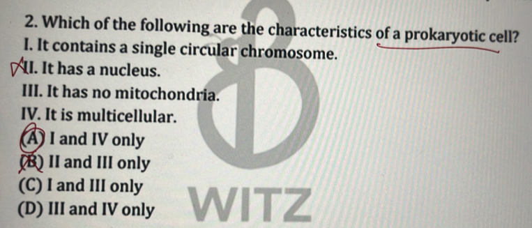 Which of the following are the characteristics of a prokaryotic cell?
I. It contains a single circular chromosome.
II. It has a nucleus.
III. It has no mitochondria.
IV. It is multicellular.
A) I and IV only
B) II and III only
(C) I and III only
(D) III and IV only WITZ