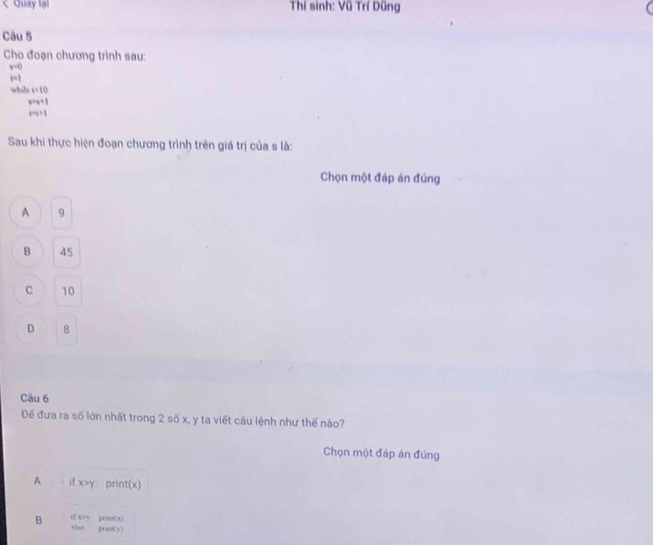 < Quay lại Thí sinh: Vũ Trí Dũng
Câu 5
Cho đoạn chương trình sau:
 x=0
i=1
while r=10
x=x+1
i=i+1
Sau khi thực hiện đoạn chương trình trên giá trị của s là:
Chọn một đáp án đúng
A 9
B 45
C 10
D 8
Câu 6
Để đưa ra số lớn nhất trong 2 số x, y ta viết câu lệnh như thế nào?
Chọn một đáp án đúng
A if x>y : print(x)
B ifx>y prins s
f(x)
Ise peint(y)