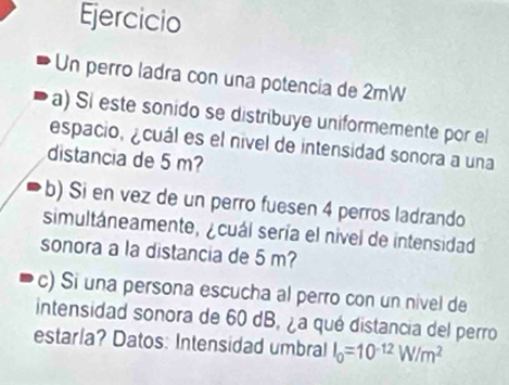 Ejercicio 
Un perro ladra con una potencia de 2mW
a) Si este sonido se distribuye uniformemente por el 
espacio, ¿cuál es el nível de intensidad sonora a una 
distancia de 5 m? 
b) Si en vez de un perro fue sen 4 perros ladrando 
simultáneamente, ¿cuál sería el nivel de intensidad 
sonora a la distancia de 5 m? 
c) Si una persona escucha al perro con un nível de 
intensidad sonora de 60 dB, ¿a qué distancia del perro 
estarla? Datos: Intensidad umbral I_0=10^(-12)W/m^2