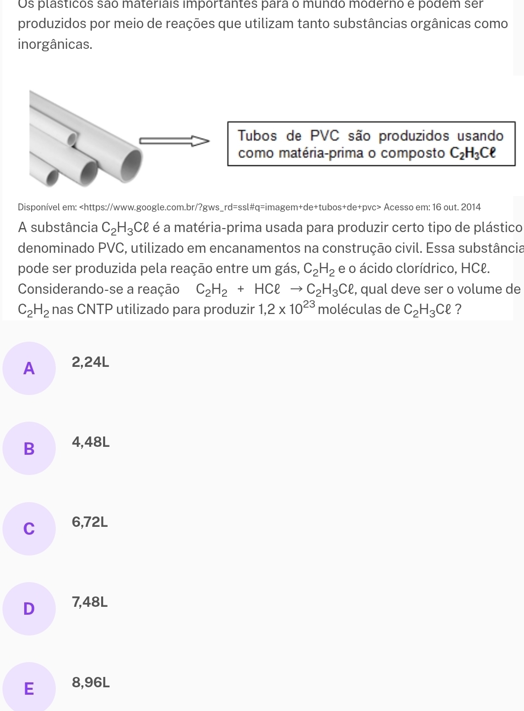 Os plasticos são materiais importantes para o mundo moderno e podem ser
produzidos por meio de reações que utilizam tanto substâncias orgânicas como
inorgânicas.
Disponível em: Acesso em: 16 out. 2014
A substância C_2H_3Cell é a matéria-prima usada para produzir certo tipo de plástico
denominado PVC, utilizado em encanamentos na construção civil. Essa substância
pode ser produzida pela reação entre um gás, C_2H_2 e o ácido clorídrico, HCł.
Considerando-se a reação C_2H_2+HCell C_2H_3Cell , qual deve ser o volume de
C_2H_2 nas CNTP utilizado para produzir 1,2* 10^(23) moléculas de C_2H_3Cell ?
A ₹2,24L
B 4,48L
C 6,72L
D 7,48L
E 8,96L