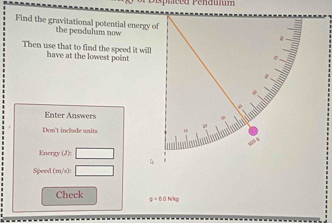 Displaced Pendulum 
Find the gravitational potential energy of 
the pendulum now 
Then use that to find the speed it will 
have at the lowest point 
Enter Answers 
Don't include units 
Energy (J): □ 
Speed (m/s): □ 
Check
g=6.0N/kg