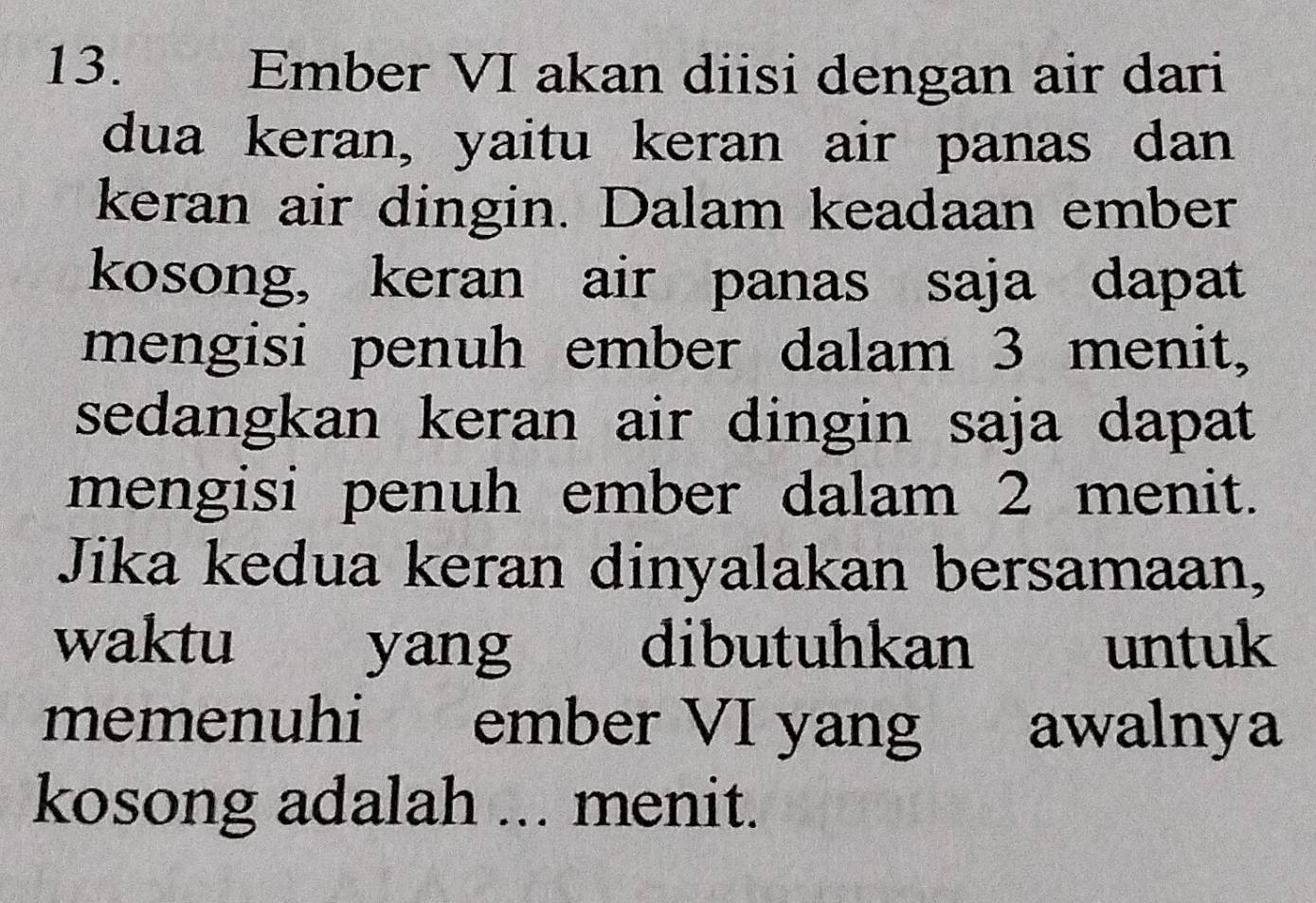 Ember VI akan diisi dengan air dari 
dua keran, yaitu keran air panas dan 
keran air dingin. Dalam keadaan ember 
kosong, keran air panas saja dapat 
mengisi penuh ember dalam 3 menit, 
sedangkan keran air dingin saja dapat 
mengisi penuh ember dalam 2 menit. 
Jika kedua keran dinyalakan bersamaan, 
waktu yang dibutuhkan £ untuk 
memenuhi ember VI yang awalnya 
kosong adalah ... menit.