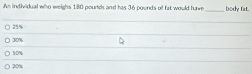 An individual who weighs 180 pounds and has 36 pounds of fat would have _body fat.
25%
30%
10%
20%